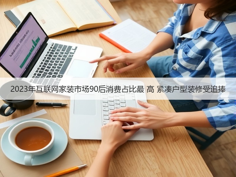 2023年互联网家装市场90后消费占比最 高 紧凑户型装修受追捧