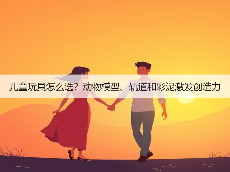 儿童玩具怎么选？动物模型、轨道和彩泥激发创造力