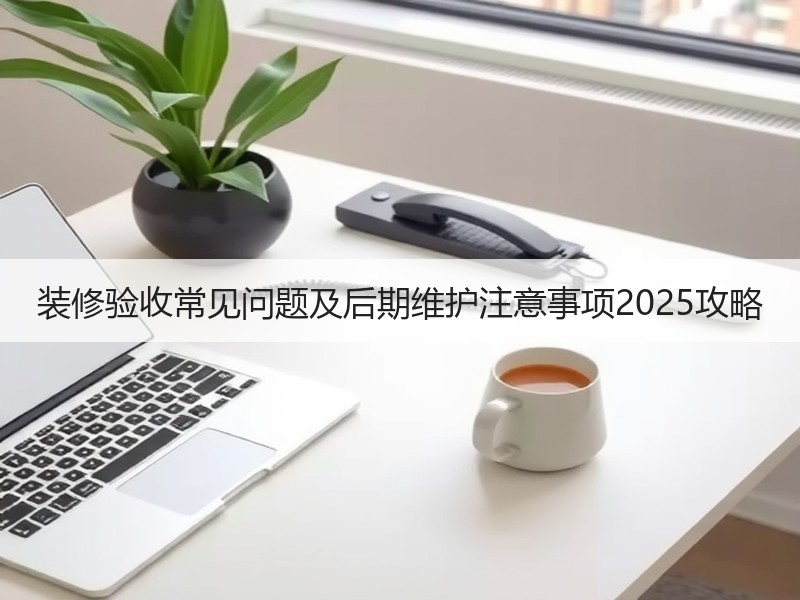 装修验收常见问题及后期维护注意事项2025攻略